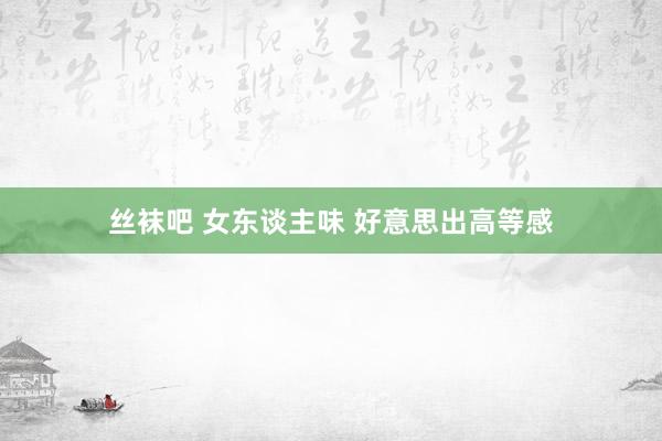 丝袜吧 女东谈主味 好意思出高等感