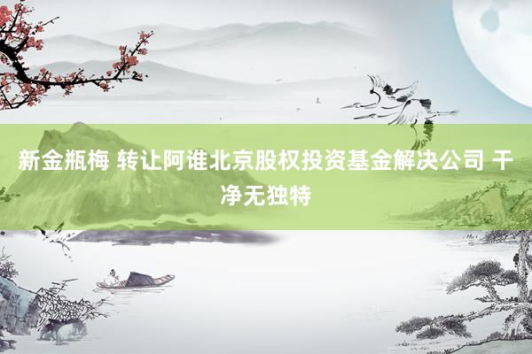 新金瓶梅 转让阿谁北京股权投资基金解决公司 干净无独特
