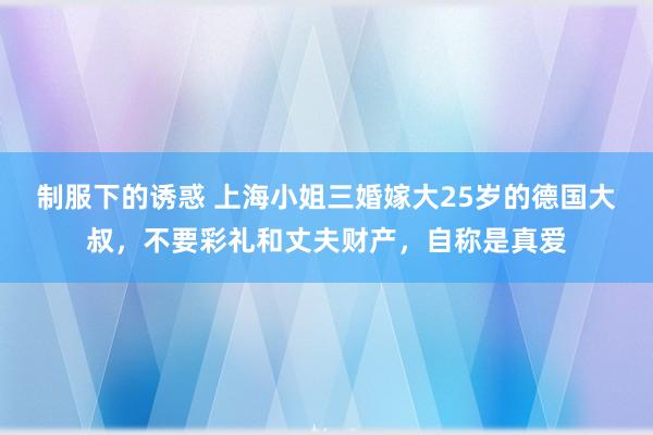 制服下的诱惑 上海小姐三婚嫁大25岁的德国大叔，不要彩礼和丈夫财产，自称是真爱