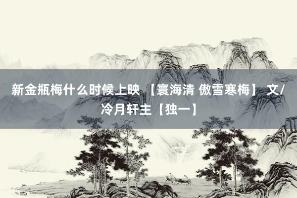 新金瓶梅什么时候上映 【寰海清 傲雪寒梅】 文/冷月轩主【独一】