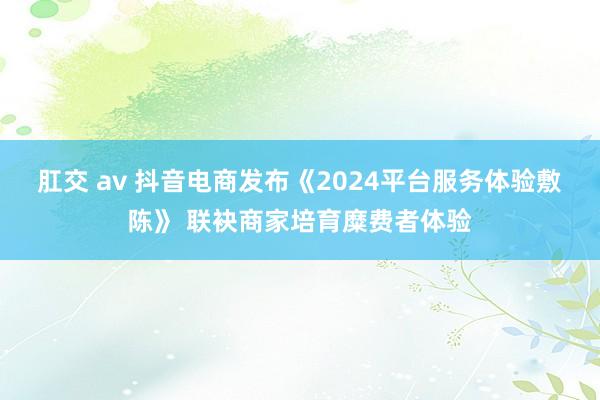 肛交 av 抖音电商发布《2024平台服务体验敷陈》 联袂商家培育糜费者体验