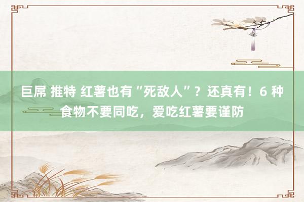 巨屌 推特 红薯也有“死敌人”？还真有！6 种食物不要同吃，爱吃红薯要谨防