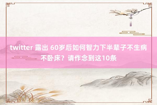 twitter 露出 60岁后如何智力下半辈子不生病不卧床？请作念到这10条