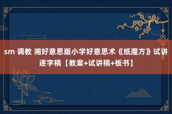 sm 调教 湘好意思版小学好意思术《纸魔方》试讲逐字稿【教案+试讲稿+板书】