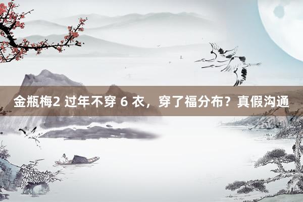 金瓶梅2 过年不穿 6 衣，穿了福分布？真假沟通