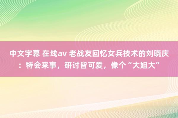中文字幕 在线av 老战友回忆女兵技术的刘晓庆：特会来事，研讨皆可爱，像个“大姐大”