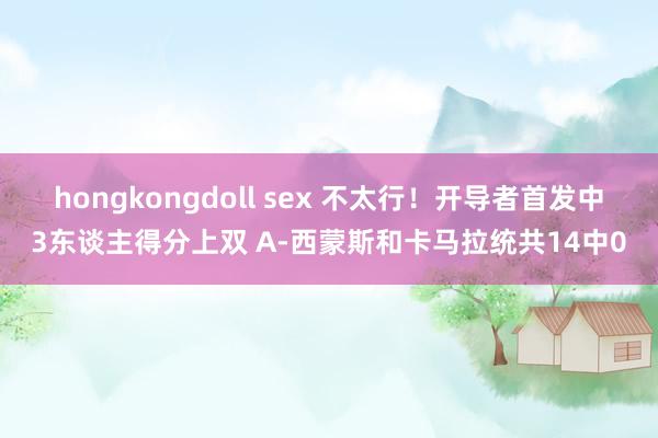 hongkongdoll sex 不太行！开导者首发中3东谈主得分上双 A-西蒙斯和卡马拉统共14中0