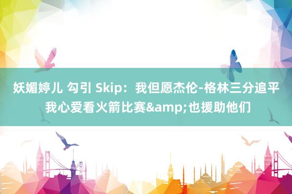 妖媚婷儿 勾引 Skip：我但愿杰伦-格林三分追平 我心爱看火箭比赛&也援助他们