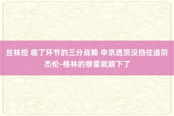 丝袜控 临了环节的三分战略 申京透顶没挡住追防杰伦-格林的穆雷就顺下了