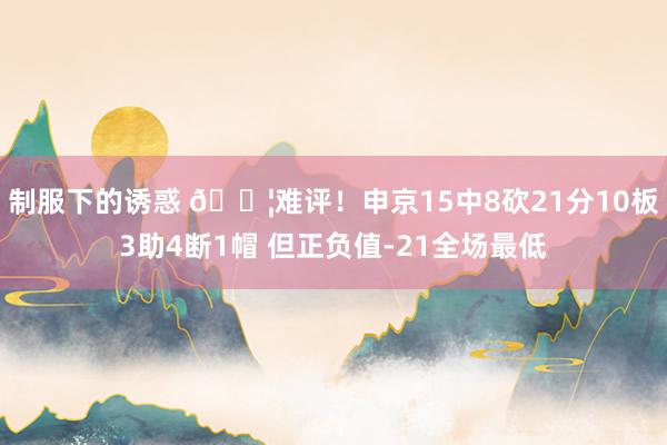 制服下的诱惑 😦难评！申京15中8砍21分10板3助4断1帽 但正负值-21全场最低
