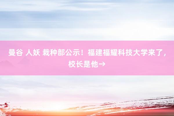 曼谷 人妖 栽种部公示！福建福耀科技大学来了，校长是他→