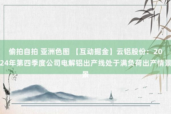 偷拍自拍 亚洲色图 【互动掘金】云铝股份：2024年第四季度公司电解铝出产线处于满负荷出产情景