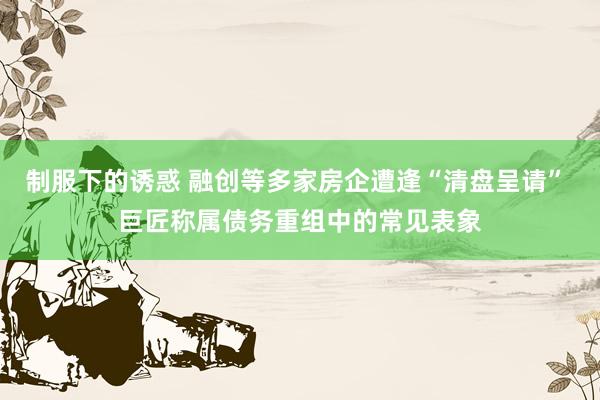 制服下的诱惑 融创等多家房企遭逢“清盘呈请” 巨匠称属债务重组中的常见表象