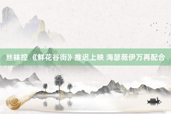 丝袜控 《鲜花谷街》推迟上映 海瑟薇伊万再配合