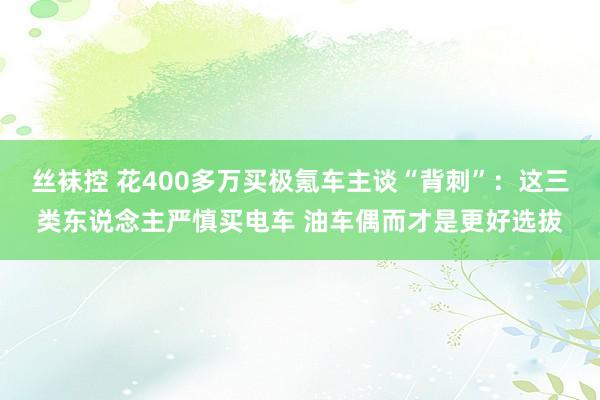 丝袜控 花400多万买极氪车主谈“背刺”：这三类东说念主严慎买电车 油车偶而才是更好选拔