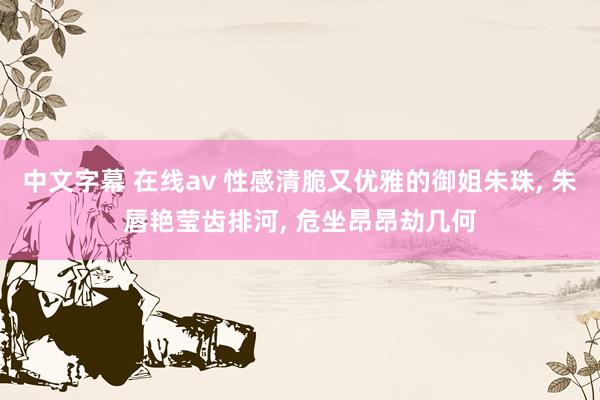 中文字幕 在线av 性感清脆又优雅的御姐朱珠， 朱唇艳莹齿排河， 危坐昂昂劫几何