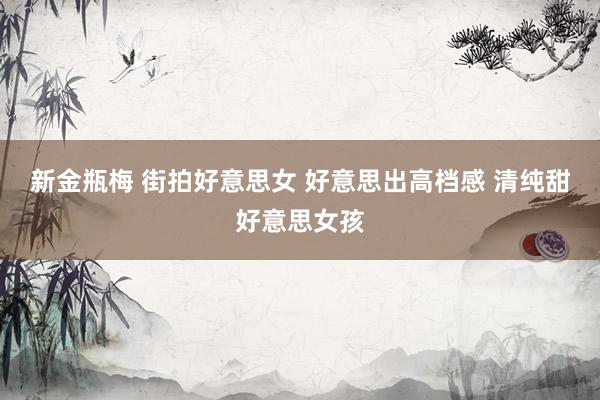 新金瓶梅 街拍好意思女 好意思出高档感 清纯甜好意思女孩