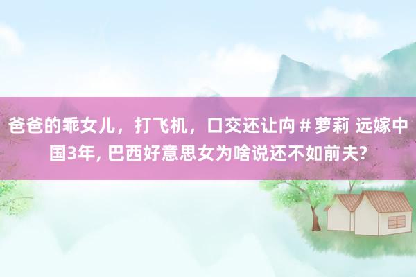 爸爸的乖女儿，打飞机，口交还让禸＃萝莉 远嫁中国3年， 巴西好意思女为啥说还不如前夫?