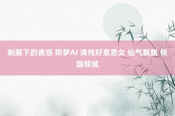 制服下的诱惑 即梦AI 清纯好意思女 仙气飘飘 倾国倾城
