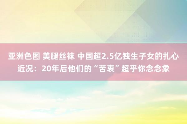 亚洲色图 美腿丝袜 中国超2.5亿独生子女的扎心近况：20年后他们的“苦衷”超乎你念念象