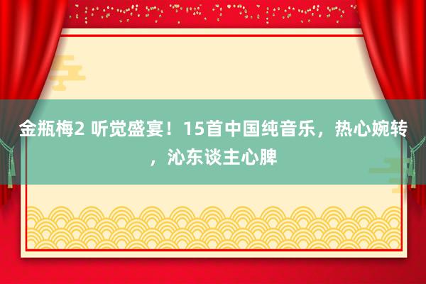金瓶梅2 听觉盛宴！15首中国纯音乐，热心婉转，沁东谈主心脾