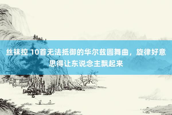 丝袜控 10首无法抵御的华尔兹圆舞曲，旋律好意思得让东说念主飘起来