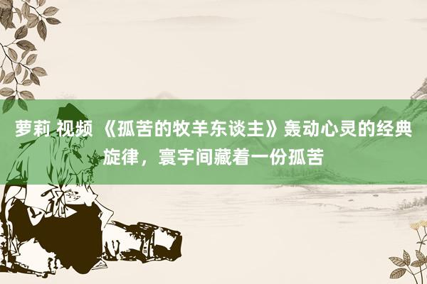 萝莉 视频 《孤苦的牧羊东谈主》轰动心灵的经典旋律，寰宇间藏着一份孤苦