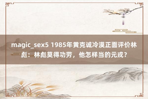 magic_sex5 1985年黄克诚冷漠正面评价林彪：林彪莫得功劳，他怎样当的元戎？