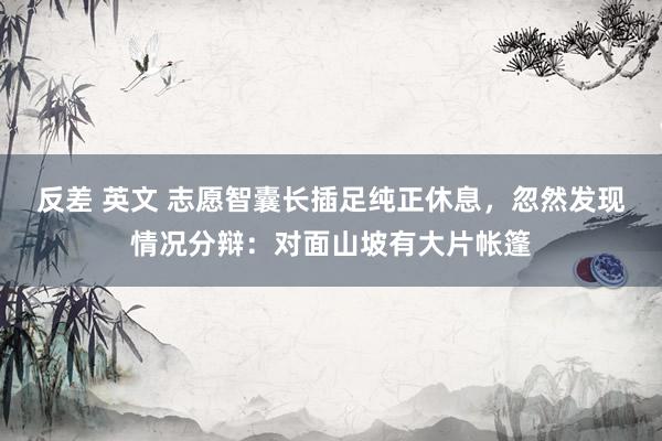 反差 英文 志愿智囊长插足纯正休息，忽然发现情况分辩：对面山坡有大片帐篷