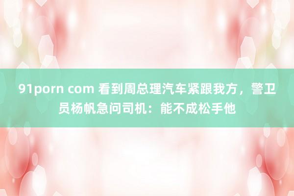 91porn com 看到周总理汽车紧跟我方，警卫员杨帆急问司机：能不成松手他