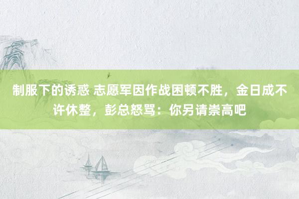 制服下的诱惑 志愿军因作战困顿不胜，金日成不许休整，彭总怒骂：你另请崇高吧