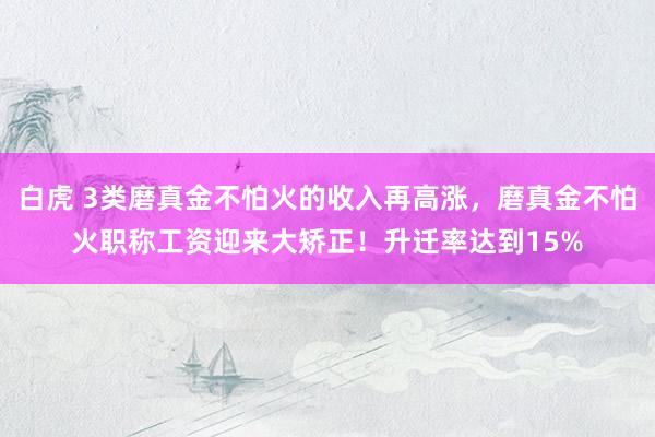 白虎 3类磨真金不怕火的收入再高涨，磨真金不怕火职称工资迎来大矫正！升迁率达到15%