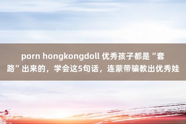 porn hongkongdoll 优秀孩子都是“套路”出来的，学会这5句话，连蒙带骗教出优秀娃