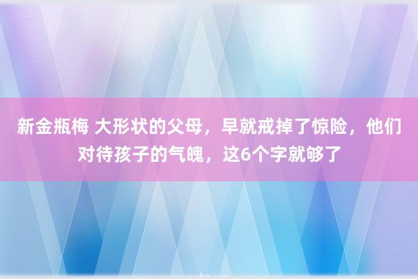 新金瓶梅 大形状的父母，早就戒掉了惊险，他们对待孩子的气魄，这6个字就够了