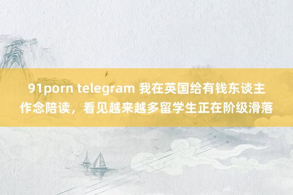 91porn telegram 我在英国给有钱东谈主作念陪读，看见越来越多留学生正在阶级滑落