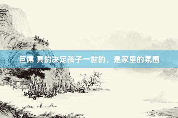 巨屌 真的决定孩子一世的，是家里的氛围