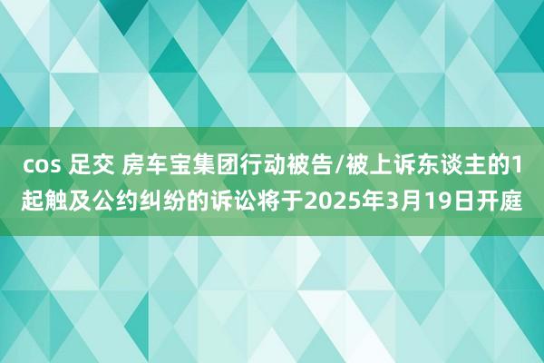 cos 足交 房车宝集团行动被告/被上诉东谈主的1起触及公约纠纷的诉讼将于2025年3月19日开庭