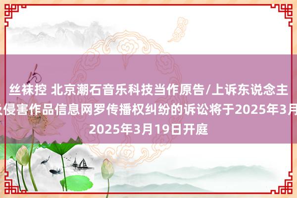 丝袜控 北京潮石音乐科技当作原告/上诉东说念主的1起触及侵害作品信息网罗传播权纠纷的诉讼将于2025年3月19日开庭