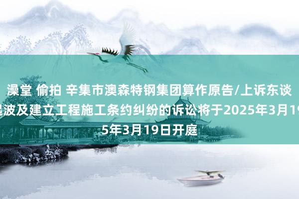澡堂 偷拍 辛集市澳森特钢集团算作原告/上诉东谈主的1起波及建立工程施工条约纠纷的诉讼将于2025年3月19日开庭