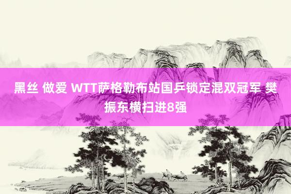 黑丝 做爱 WTT萨格勒布站国乒锁定混双冠军 樊振东横扫进8强