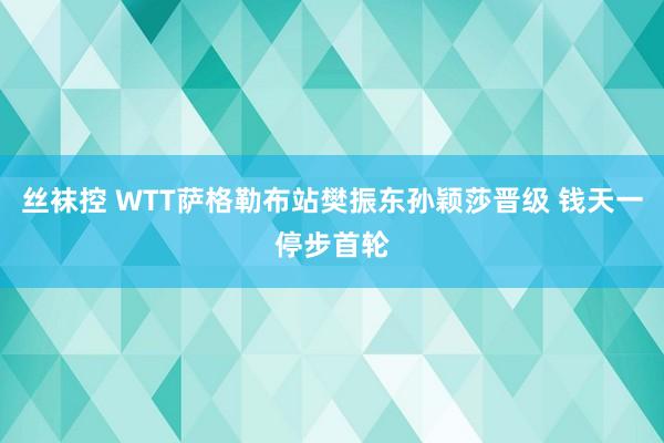 丝袜控 WTT萨格勒布站樊振东孙颖莎晋级 钱天一停步首轮