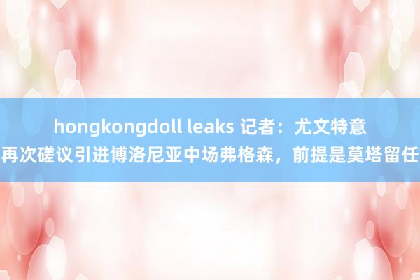 hongkongdoll leaks 记者：尤文特意再次磋议引进博洛尼亚中场弗格森，前提是莫塔留任