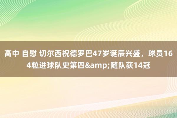 高中 自慰 切尔西祝德罗巴47岁诞辰兴盛，球员164粒进球队史第四&随队获14冠
