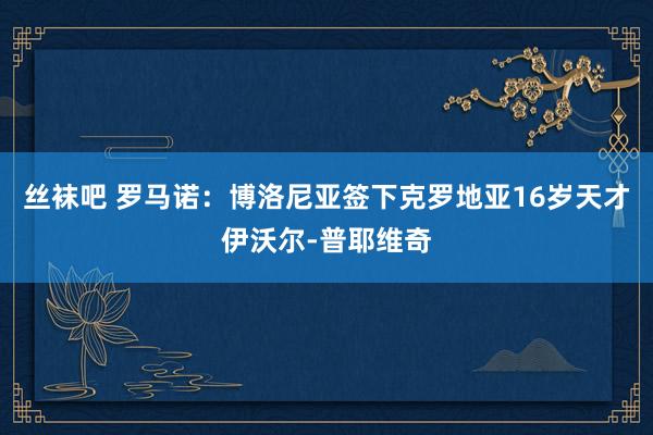 丝袜吧 罗马诺：博洛尼亚签下克罗地亚16岁天才伊沃尔-普耶维奇