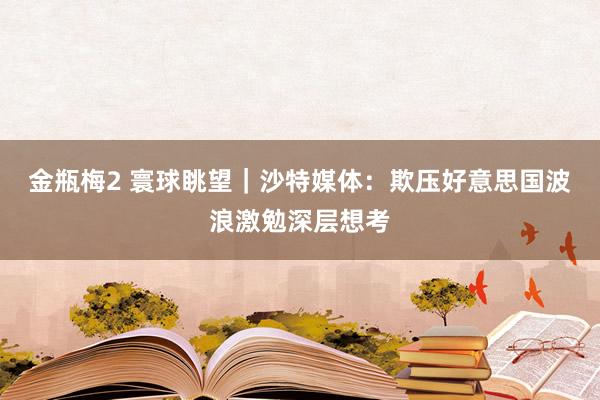金瓶梅2 寰球眺望｜沙特媒体：欺压好意思国波浪激勉深层想考