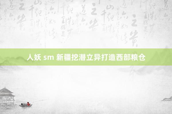 人妖 sm 新疆挖潜立异打造西部粮仓