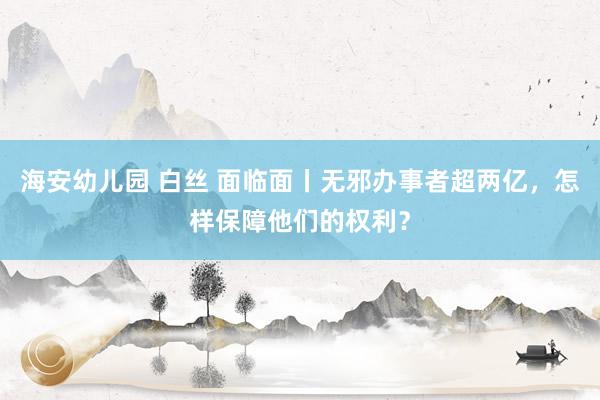 海安幼儿园 白丝 面临面丨无邪办事者超两亿，怎样保障他们的权利？