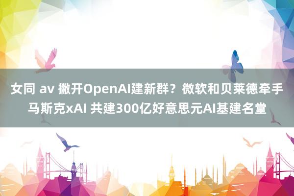 女同 av 撇开OpenAI建新群？微软和贝莱德牵手马斯克xAI 共建300亿好意思元AI基建名堂