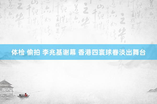 体检 偷拍 李兆基谢幕 香港四寰球眷淡出舞台