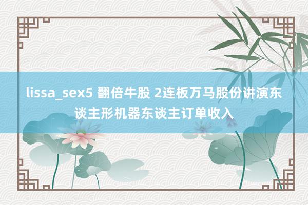 lissa_sex5 翻倍牛股 2连板万马股份讲演东谈主形机器东谈主订单收入
